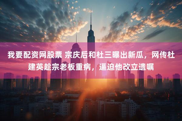 我要配资网股票 宗庆后和杜三曝出新瓜，网传杜建英趁宗老板重病，逼迫他改立遗嘱