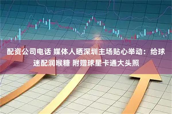 配资公司电话 媒体人晒深圳主场贴心举动：给球迷配润喉糖 附赠球星卡通大头照
