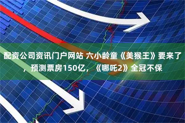 配资公司资讯门户网站 六小龄童《美猴王》要来了，预测票房150亿，《哪吒2》全冠不保