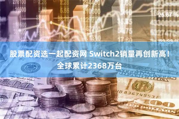股票配资选一起配资网 Switch2销量再创新高！全球累计2368万台