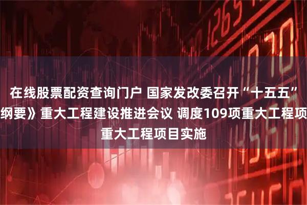 在线股票配资查询门户 国家发改委召开“十五五”规划《纲要》重大工程建设推进会议 调度109项重大工程项目实施