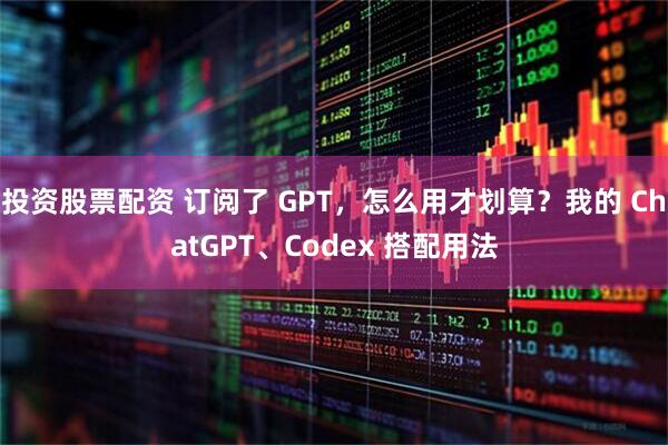 投资股票配资 订阅了 GPT，怎么用才划算？我的 ChatGPT、Codex 搭配用法