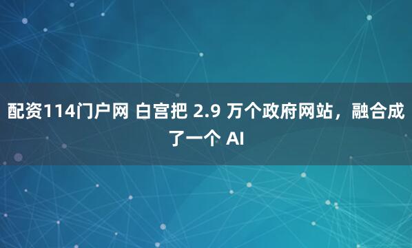 配资114门户网 白宫把 2.9 万个政府网站，融合成了一个 AI