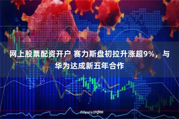 网上股票配资开户 赛力斯盘初拉升涨超9%，与华为达成新五年合作